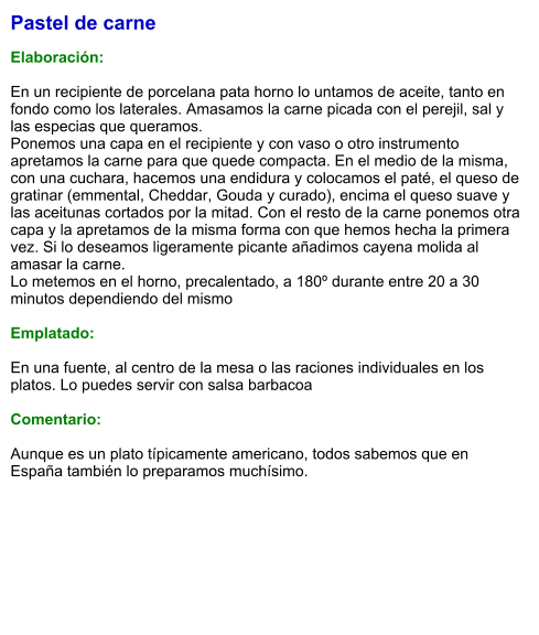 Pastel de carne  Elaboración:  En un recipiente de porcelana pata horno lo untamos de aceite, tanto en fondo como los laterales. Amasamos la carne picada con el perejil, sal y las especias que queramos. Ponemos una capa en el recipiente y con vaso o otro instrumento apretamos la carne para que quede compacta. En el medio de la misma, con una cuchara, hacemos una endidura y colocamos el paté, el queso de gratinar (emmental, Cheddar, Gouda y curado), encima el queso suave y las aceitunas cortados por la mitad. Con el resto de la carne ponemos otra capa y la apretamos de la misma forma con que hemos hecha la primera vez. Si lo deseamos ligeramente picante añadimos cayena molida al amasar la carne. Lo metemos en el horno, precalentado, a 180º durante entre 20 a 30 minutos dependiendo del mismo  Emplatado:  En una fuente, al centro de la mesa o las raciones individuales en los platos. Lo puedes servir con salsa barbacoa  Comentario:  Aunque es un plato típicamente americano, todos sabemos que en España también lo preparamos muchísimo.