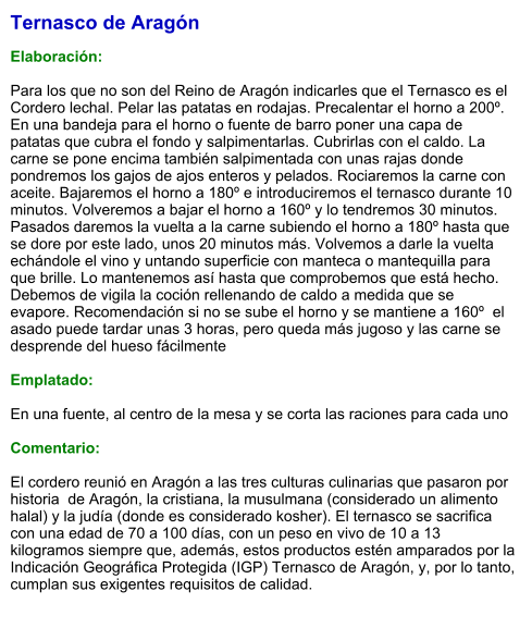 Ternasco de Aragón  Elaboración:  Para los que no son del Reino de Aragón indicarles que el Ternasco es el Cordero lechal. Pelar las patatas en rodajas. Precalentar el horno a 200º. En una bandeja para el horno o fuente de barro poner una capa de patatas que cubra el fondo y salpimentarlas. Cubrirlas con el caldo. La carne se pone encima también salpimentada con unas rajas donde pondremos los gajos de ajos enteros y pelados. Rociaremos la carne con aceite. Bajaremos el horno a 180º e introduciremos el ternasco durante 10 minutos. Volveremos a bajar el horno a 160º y lo tendremos 30 minutos. Pasados daremos la vuelta a la carne subiendo el horno a 180º hasta que se dore por este lado, unos 20 minutos más. Volvemos a darle la vuelta echándole el vino y untando superficie con manteca o mantequilla para que brille. Lo mantenemos así hasta que comprobemos que está hecho. Debemos de vigila la coción rellenando de caldo a medida que se evapore. Recomendación si no se sube el horno y se mantiene a 160º  el asado puede tardar unas 3 horas, pero queda más jugoso y las carne se desprende del hueso fácilmente   Emplatado:  En una fuente, al centro de la mesa y se corta las raciones para cada uno  Comentario:  El cordero reunió en Aragón a las tres culturas culinarias que pasaron por historia  de Aragón, la cristiana, la musulmana (considerado un alimento halal) y la judía (donde es considerado kosher). El ternasco se sacrifica con una edad de 70 a 100 días, con un peso en vivo de 10 a 13 kilogramos siempre que, además, estos productos estén amparados por la Indicación Geográfica Protegida (IGP) Ternasco de Aragón, y, por lo tanto, cumplan sus exigentes requisitos de calidad.