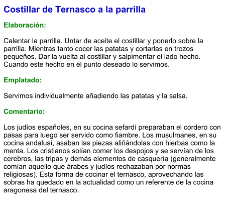Costillar de Ternasco a la parrilla  Elaboración:  Calentar la parrilla. Untar de aceite el costillar y ponerlo sobre la parrilla. Mientras tanto cocer las patatas y cortarlas en trozos pequeños. Dar la vuelta al costillar y salpimentar el lado hecho. Cuando este hecho en el punto deseado lo servimos.  Emplatado:  Servimos individualmente añadiendo las patatas y la salsa.  Comentario:  ​Los judíos españoles, en su cocina sefardí preparaban el cordero con pasas para luego ser servido como fiambre. Los musulmanes, en su cocina andalusí, asaban las piezas aliñándolas con hierbas como la menta. Los cristianos solían comer los despojos y se servían de los cerebros, las tripas y demás elementos de casquería (generalmente comían aquello que árabes y judíos rechazaban por normas religiosas). Esta forma de cocinar el ternasco, aprovechando las sobras ha quedado en la actualidad como un referente de la cocina aragonesa del ternasco.