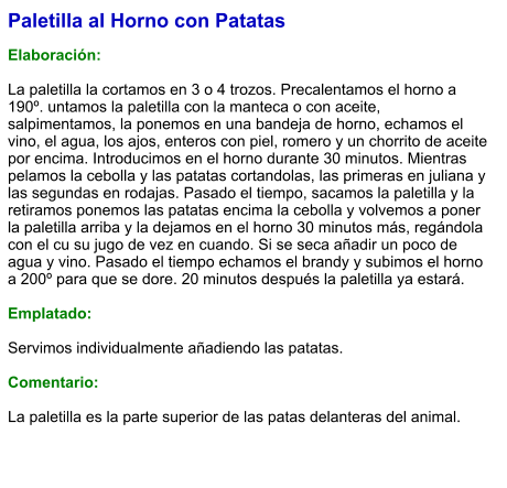 Paletilla al Horno con Patatas  Elaboración:  La paletilla la cortamos en 3 o 4 trozos. Precalentamos el horno a 190º. untamos la paletilla con la manteca o con aceite, salpimentamos, la ponemos en una bandeja de horno, echamos el vino, el agua, los ajos, enteros con piel, romero y un chorrito de aceite por encima. Introducimos en el horno durante 30 minutos. Mientras pelamos la cebolla y las patatas cortandolas, las primeras en juliana y las segundas en rodajas. Pasado el tiempo, sacamos la paletilla y la retiramos ponemos las patatas encima la cebolla y volvemos a poner la paletilla arriba y la dejamos en el horno 30 minutos más, regándola con el cu su jugo de vez en cuando. Si se seca añadir un poco de agua y vino. Pasado el tiempo echamos el brandy y subimos el horno a 200º para que se dore. 20 minutos después la paletilla ya estará.  Emplatado:  Servimos individualmente añadiendo las patatas.  Comentario:  La paletilla es la parte superior de las patas delanteras del animal.