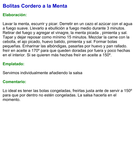 Bolitas Cordero a la Menta  Elaboración:  Lavar la menta, escurrir y picar. Derretir en un cazo el azúcar con el agua a fuego suave. Llevarlo a ebullición a fuego medio durante 3 minutos. Retirar del fuego y agregar el vinagre, la menta picada , pimienta y sal. Tapar y dejar reposar como mínimo 15 minutos. Mezclar la carne con la cebolla, el ajo picado, huevo batido, pimienta y sal. Formar bolas pequeñas. Enharinar las albóndigas, pasarlas por huevo y pan rallado. freír en aceite a 170º para que queden doradas por fuera y poco hechas en el interior. Si se quieren más hechas freír en aceite a 150º.  Emplatado:  Servimos individualmente añadiendo la salsa  Comentario:  Lo ideal es tener las bolas congeladas, freírlas justa ante de servir a 150º para que por dentro no estén congeladas. La salsa hacerla en el momento.