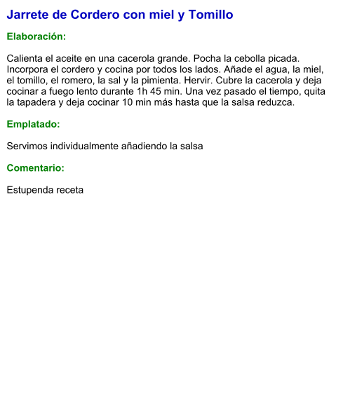 Jarrete de Cordero con miel y Tomillo  Elaboración:  Calienta el aceite en una cacerola grande. Pocha la cebolla picada. Incorpora el cordero y cocina por todos los lados. Añade el agua, la miel, el tomillo, el romero, la sal y la pimienta. Hervir. Cubre la cacerola y deja cocinar a fuego lento durante 1h 45 min. Una vez pasado el tiempo, quita la tapadera y deja cocinar 10 min más hasta que la salsa reduzca.   Emplatado:  Servimos individualmente añadiendo la salsa  Comentario:  Estupenda receta
