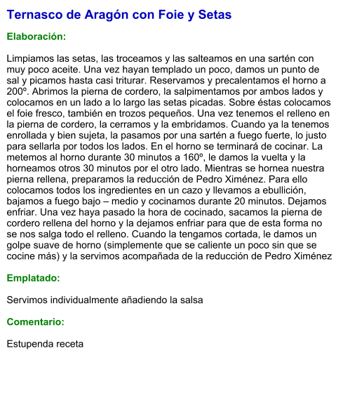 Ternasco de Aragón con Foie y Setas  Elaboración:  Limpiamos las setas, las troceamos y las salteamos en una sartén con muy poco aceite. Una vez hayan templado un poco, damos un punto de sal y picamos hasta casi triturar. Reservamos y precalentamos el horno a 200º. Abrimos la pierna de cordero, la salpimentamos por ambos lados y colocamos en un lado a lo largo las setas picadas. Sobre éstas colocamos el foie fresco, también en trozos pequeños. Una vez tenemos el relleno en la pierna de cordero, la cerramos y la embridamos. Cuando ya la tenemos enrollada y bien sujeta, la pasamos por una sartén a fuego fuerte, lo justo para sellarla por todos los lados. En el horno se terminará de cocinar. La metemos al horno durante 30 minutos a 160º, le damos la vuelta y la horneamos otros 30 minutos por el otro lado. Mientras se hornea nuestra pierna rellena, preparamos la reducción de Pedro Ximénez. Para ello colocamos todos los ingredientes en un cazo y llevamos a ebullición, bajamos a fuego bajo – medio y cocinamos durante 20 minutos. Dejamos enfriar. Una vez haya pasado la hora de cocinado, sacamos la pierna de cordero rellena del horno y la dejamos enfriar para que de esta forma no se nos salga todo el relleno. Cuando la tengamos cortada, le damos un golpe suave de horno (simplemente que se caliente un poco sin que se cocine más) y la servimos acompañada de la reducción de Pedro Ximénez  Emplatado:  Servimos individualmente añadiendo la salsa  Comentario:  Estupenda receta