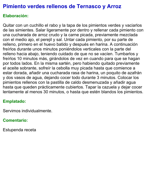 Pimiento verdes rellenos de Ternasco y Arroz  Elaboración:  Quitar con un cuchillo el rabo y la tapa de los pimientos verdes y vaciarlos de las simientes. Salar ligeramente por dentro y rellenar cada pimiento con una cucharada de arroz crudo y la carne picada, previamente mezclada con el medio ajo, el perejil y sal. Untar cada pimiento, por su parte de relleno, primero en el huevo batido y después en harina. A continuación freírlos durante unos minutos poniéndolos verticales con la parte del relleno hacia abajo, teniendo cuidado de que no se vacíen. Tumbarlos y freírlos 10 minutos más, girándolos de vez en cuando para que se hagan por todos lados. En la misma sartén, pero habiendo quitado previamente el aceite sobrante, sofreír la cebolla muy picada hasta que comience a estar dorada, añadir una cucharada rasa de harina, un poquito de azafrán y dos vasos de agua, dejando cocer todo durante 3 minutos. Colocar los pimientos rellenos con la pastilla de caldo desmenuzada y añadir agua hasta que queden prácticamente cubiertos. Tapar la cazuela y dejar cocer lentamente al menos 30 minutos, o hasta que estén blandos los pimientos.  Emplatado:  Servimos individualmente.  Comentario:  Estupenda receta