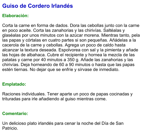 Guiso de Cordero Irlandés  Elaboración:  Corta la carne en forma de dados. Dora las cebollas junto con la carne en poco aceite. Corta las zanahorias y las chirivías. Saltéalas y glaséalas por unos minutos con la azúcar morena. Mientras tanto, pela las papas y córtalas en cuatro partes si son pequeñas. Añádelas a la cacerola de la carne y cebollas. Agrega un poco de caldo hasta alcanzar la textura deseada. Espolvorea con sal y la pimienta y añade las hojas de albahaca. Cubre el recipiente y hornea la mezcla de las patatas y carne por 40 minutos a 350 g. Añade las zanahorias y las chirivías. Deja horneando de 60 a 90 minutos o hasta que las papas estén tiernas. No dejar que se enfríe y sírvase de inmediato.   Emplatado:  Raciones individuales. Tener aparte un poco de papas cocinadas y trituradas para irle añadiendo al guiso mientras come.   Comentario:  Un delicioso plato irlandés para cenar la noche del Día de San Patricio.