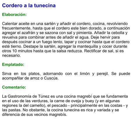 Cordero a la tunecina  Elaboración:  Calentar aceite en una sartén y añadir el cordero, cocina, revolviendo frecuentemente, hasta que el cordero este bien dorado, a continuación agregar el azafrán y se sazona con sal y pimienta. Añadir la cebolla y revuelva para combinar antes de añadir el agua. Deje hervir para después cocinar a un fuego lento, tapar y cocinar hasta que el cordero esté tierno. Destape la sartén, agregar la mantequilla y cocer durante otros 10 minutos hasta que la salsa reduzca. Rectificar de sal, si es necesario.   Emplatado:  Sirva en los platos, adornando con el limón y perejil. Se puede acompañlar de arroz o Cuscús.  Comentario:  La Gastronomía de Túnez es una cocina magrebí que se fundamenta en el uso de las verduras, la carne de oveja y buey (y en algunas regiones la del camello), el pescado - principalmente en las costas - y las pastas. No obstante, la cocina tunecina es rica y variada y se diferencia de sus vecinos magrebís.