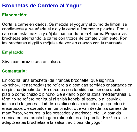 Brochetas de Cordero al Yogur  Elaboración:  Corta la carne en dados. Se mezcla el yogur y el zumo de limón, se condimenta y  se añade el ajo y la cebolla finamente picadas. Pon la carne en esta mezcla y déjala marinar durante 4 horas. Prepara las brochetas alternando la carne con trozos de tomate y pimiento. Pon las brochetas al grill y mójalas de vez en cuando con la marinada.  Emplatado:  Sirve con arroz o una ensalada.  Comentario:  En cocina, una brocheta (del francés brochette, que significa «pincho», «ensartado») se refiere a a comidas servidas ensartadas en un pincho (brochette). En otros países también se conoce a este platillo como chuzo o pincho. Se extendió por la zona mediterránea. El término se refiere por igual al shish kebab, al satay, o al souvlaki, indicando la generalidad de los alimentos cocinados que pueden ir ensartados o espetados en un pincho, que van desde las carnes de mamíferos, verduras, a los pescados y mariscos, etc. La comida servida en una brocheta generalmente es a la parrilla. En Grecia se adaptó estas brochetas a la salsa tradicional de yogur