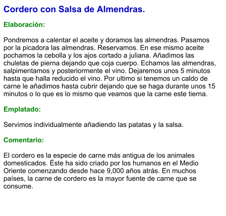 Cordero con Salsa de Almendras.  Elaboración:  Pondremos a calentar el aceite y doramos las almendras. Pasamos por la picadora las almendras. Reservamos. En ese mismo aceite pochamos la cebolla y los ajos cortado a juliana. Añadimos las chuletas de pierna dejando que coja cuerpo. Echamos las almendras, salpimentamos y posteriormente el vino. Dejaremos unos 5 minutos hasta que halla reducido el vino. Por ultimo si tenemos un caldo de carne le añadimos hasta cubrir dejando que se haga durante unos 15 minutos o lo que es lo mismo que veamos que la carne este tierna.  Emplatado:  Servimos individualmente añadiendo las patatas y la salsa.  Comentario:  ​El cordero es la especie de carne más antigua de los animales domesticados. Éste ha sido criado por los humanos en el Medio Oriente comenzando desde hace 9,000 años atrás. En muchos países, la carne de cordero es la mayor fuente de carne que se consume.