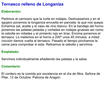 Ternasco relleno de Longaniza  Elaboración:  Pedimos al carnicero que la corte en rodajas. Deshuesamos y en el agujero ponemos la longaniza envuelta en panceta, la que nos quepa. Echamos sal, aceite y el vaso de vino blanco. En la bandeja del horno ponemos las patatas peladas y cortadas en rodajas gruesas así como la cebolla en mitades y el pimiento rojo en tiras. Encima ponemos el ternasco. Lo metemos en el horno a 200º unos 45 minutos. a mitad cocción damos vuelta al ternasco. Pasado el tiempo pinchamos la carne para comprobar si esta. Retiramos la cebolla y servimos.  Emplatado:  Servimos individualmente añadiendo las patatas y la salsa.  Comentario:  ​El cordero es la comida por excelencia en el día de Ntra. Señora de Pilar, 12 de Octubre. Patrona de Aragón.