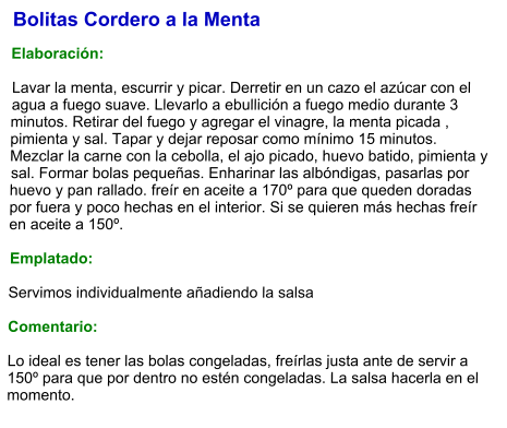 Bolitas Cordero a la Menta  Elaboración:  Lavar la menta, escurrir y picar. Derretir en un cazo el azúcar con el agua a fuego suave. Llevarlo a ebullición a fuego medio durante 3 minutos. Retirar del fuego y agregar el vinagre, la menta picada , pimienta y sal. Tapar y dejar reposar como mínimo 15 minutos. Mezclar la carne con la cebolla, el ajo picado, huevo batido, pimienta y sal. Formar bolas pequeñas. Enharinar las albóndigas, pasarlas por huevo y pan rallado. freír en aceite a 170º para que queden doradas por fuera y poco hechas en el interior. Si se quieren más hechas freír en aceite a 150º.  Emplatado:  Servimos individualmente añadiendo la salsa  Comentario:  Lo ideal es tener las bolas congeladas, freírlas justa ante de servir a 150º para que por dentro no estén congeladas. La salsa hacerla en el momento.