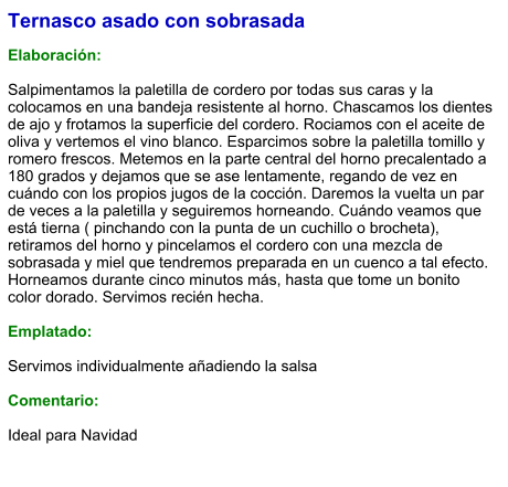 Ternasco asado con sobrasada  Elaboración:  Salpimentamos la paletilla de cordero por todas sus caras y la colocamos en una bandeja resistente al horno. Chascamos los dientes de ajo y frotamos la superficie del cordero. Rociamos con el aceite de oliva y vertemos el vino blanco. Esparcimos sobre la paletilla tomillo y romero frescos. Metemos en la parte central del horno precalentado a 180 grados y dejamos que se ase lentamente, regando de vez en cuándo con los propios jugos de la cocción. Daremos la vuelta un par de veces a la paletilla y seguiremos horneando. Cuándo veamos que está tierna ( pinchando con la punta de un cuchillo o brocheta), retiramos del horno y pincelamos el cordero con una mezcla de sobrasada y miel que tendremos preparada en un cuenco a tal efecto. Horneamos durante cinco minutos más, hasta que tome un bonito color dorado. Servimos recién hecha.  Emplatado:  Servimos individualmente añadiendo la salsa  Comentario:  Ideal para Navidad