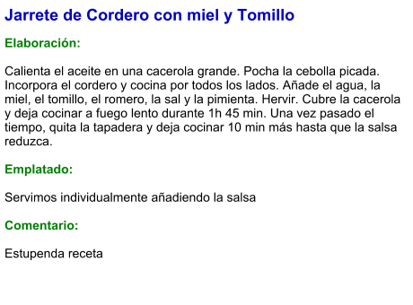 Jarrete de Cordero con miel y Tomillo  Elaboración:  Calienta el aceite en una cacerola grande. Pocha la cebolla picada. Incorpora el cordero y cocina por todos los lados. Añade el agua, la miel, el tomillo, el romero, la sal y la pimienta. Hervir. Cubre la cacerola y deja cocinar a fuego lento durante 1h 45 min. Una vez pasado el tiempo, quita la tapadera y deja cocinar 10 min más hasta que la salsa reduzca.   Emplatado:  Servimos individualmente añadiendo la salsa  Comentario:  Estupenda receta