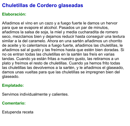 Chuletillas de Cordero glaseadas  Elaboración:  Añadimos el vino en un cazo y a fuego fuerte le damos un hervor para que se evapore el alcohol. Pasados un par de minutos, añadimos la salsa de soja, la miel y media cucharadita de romero seco, mezclamos bien y dejamos reducir hasta conseguir una textura similar a la del caramelo. Ahora en una sartén añadimos un chorrito de aceite y lo calentamos a fuego fuerte, añadimos las chuletillas, le añadimos sal al gusto y las freímos hasta que estén bien doradas. Si no os entran todas las chuletillas en la sartén las freís en varias tandas. Cuando ya están fritas a nuestro gusto, las retiramos a un plato y freímos el resto de chuletillas. Cuando ya hemos frito todas las chuletillas las devolvemos a la sartén, y le añadimos el glaseado, damos unas vueltas para que las chuletillas se impregnen bien del glaseado.  Emplatado:  Servimos individualmente y calientes.  Comentario:  Estupenda receta