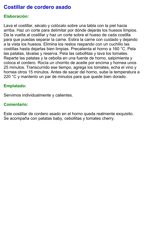 Costillar de cordero asado  Elaboración:  Lava el costillar, sécalo y colócalo sobre una tabla con la piel hacia arriba. Haz un corte para delimitar por dónde dejarás los huesos limpios. Da la vuelta al costillar y haz un corte sobre el hueso de cada costilla para que puedas separar la carne. Estira la carne con cuidado y dejando a la vista los huesos. Elimina los restos raspando con un cuchillo las costillas hasta dejarlas bien limpias. Precalienta el horno a 160 °C. Pela las patatas, lávalas y reserva. Pela las cebollitas y lava los tomates. Reparte las patatas y la cebolla en una fuente de horno, salpimienta y coloca el cordero. Rocía un chorrito de aceite por encima y hornea unos 25 minutos. Transcurrido ese tiempo, agrega los tomates, echa el vino y hornea otros 15 minutos. Antes de sacar del horno, sube la temperatura a 220 °C y mantenlo un par de minutos para que quede bien dorado.  Emplatado:  Servimos individualmente y calientes.  Comentario:  Este costillar de cordero asado en el horno queda realmente exquisito. Se acompaña con patatas baby, cebollitas y tomates cherry.