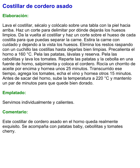 Costillar de cordero asado  Elaboración:  Lava el costillar, sécalo y colócalo sobre una tabla con la piel hacia arriba. Haz un corte para delimitar por dónde dejarás los huesos limpios. Da la vuelta al costillar y haz un corte sobre el hueso de cada costilla para que puedas separar la carne. Estira la carne con cuidado y dejando a la vista los huesos. Elimina los restos raspando con un cuchillo las costillas hasta dejarlas bien limpias. Precalienta el horno a 160 °C. Pela las patatas, lávalas y reserva. Pela las cebollitas y lava los tomates. Reparte las patatas y la cebolla en una fuente de horno, salpimienta y coloca el cordero. Rocía un chorrito de aceite por encima y hornea unos 25 minutos. Transcurrido ese tiempo, agrega los tomates, echa el vino y hornea otros 15 minutos. Antes de sacar del horno, sube la temperatura a 220 °C y mantenlo un par de minutos para que quede bien dorado.  Emplatado:  Servimos individualmente y calientes.  Comentario:  Este costillar de cordero asado en el horno queda realmente exquisito. Se acompaña con patatas baby, cebollitas y tomates cherry.