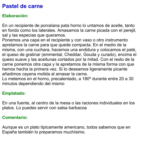 Pastel de carne  Elaboración:  En un recipiente de porcelana pata horno lo untamos de aceite, tanto en fondo como los laterales. Amasamos la carne picada con el perejil, sal y las especias que queramos. Ponemos una capa en el recipiente y con vaso o otro instrumento apretamos la carne para que quede compacta. En el medio de la misma, con una cuchara, hacemos una endidura y colocamos el paté, el queso de gratinar (emmental, Cheddar, Gouda y curado), encima el queso suave y las aceitunas cortados por la mitad. Con el resto de la carne ponemos otra capa y la apretamos de la misma forma con que hemos hecha la primera vez. Si lo deseamos ligeramente picante añadimos cayena molida al amasar la carne. Lo metemos en el horno, precalentado, a 180º durante entre 20 a 30 minutos dependiendo del mismo  Emplatado:  En una fuente, al centro de la mesa o las raciones individuales en los platos. Lo puedes servir con salsa barbacoa  Comentario:  Aunque es un plato típicamente americano, todos sabemos que en España también lo preparamos muchísimo.