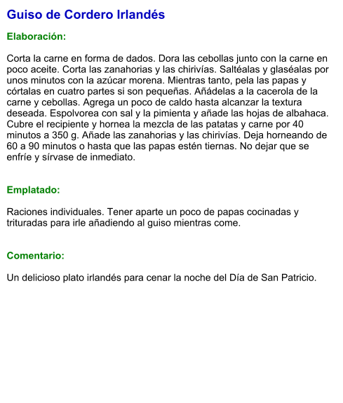 Guiso de Cordero Irlandés  Elaboración:  Corta la carne en forma de dados. Dora las cebollas junto con la carne en poco aceite. Corta las zanahorias y las chirivías. Saltéalas y glaséalas por unos minutos con la azúcar morena. Mientras tanto, pela las papas y córtalas en cuatro partes si son pequeñas. Añádelas a la cacerola de la carne y cebollas. Agrega un poco de caldo hasta alcanzar la textura deseada. Espolvorea con sal y la pimienta y añade las hojas de albahaca. Cubre el recipiente y hornea la mezcla de las patatas y carne por 40 minutos a 350 g. Añade las zanahorias y las chirivías. Deja horneando de 60 a 90 minutos o hasta que las papas estén tiernas. No dejar que se enfríe y sírvase de inmediato.   Emplatado:  Raciones individuales. Tener aparte un poco de papas cocinadas y trituradas para irle añadiendo al guiso mientras come.   Comentario:  Un delicioso plato irlandés para cenar la noche del Día de San Patricio.