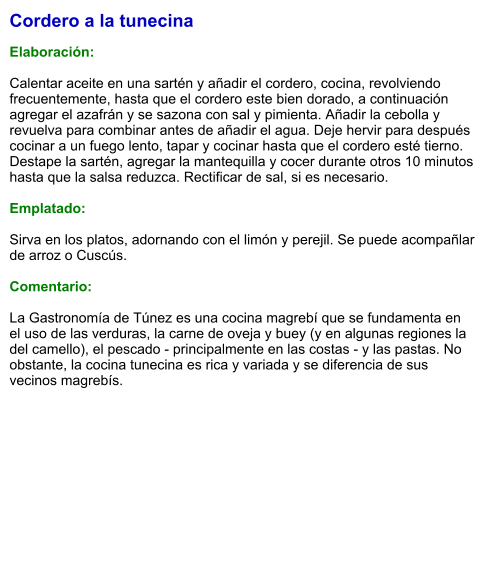Cordero a la tunecina  Elaboración:  Calentar aceite en una sartén y añadir el cordero, cocina, revolviendo frecuentemente, hasta que el cordero este bien dorado, a continuación agregar el azafrán y se sazona con sal y pimienta. Añadir la cebolla y revuelva para combinar antes de añadir el agua. Deje hervir para después cocinar a un fuego lento, tapar y cocinar hasta que el cordero esté tierno. Destape la sartén, agregar la mantequilla y cocer durante otros 10 minutos hasta que la salsa reduzca. Rectificar de sal, si es necesario.   Emplatado:  Sirva en los platos, adornando con el limón y perejil. Se puede acompañlar de arroz o Cuscús.  Comentario:  La Gastronomía de Túnez es una cocina magrebí que se fundamenta en el uso de las verduras, la carne de oveja y buey (y en algunas regiones la del camello), el pescado - principalmente en las costas - y las pastas. No obstante, la cocina tunecina es rica y variada y se diferencia de sus vecinos magrebís.