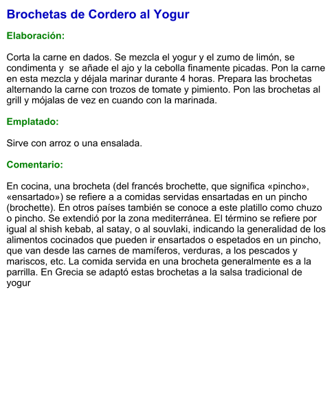 Brochetas de Cordero al Yogur  Elaboración:  Corta la carne en dados. Se mezcla el yogur y el zumo de limón, se condimenta y  se añade el ajo y la cebolla finamente picadas. Pon la carne en esta mezcla y déjala marinar durante 4 horas. Prepara las brochetas alternando la carne con trozos de tomate y pimiento. Pon las brochetas al grill y mójalas de vez en cuando con la marinada.  Emplatado:  Sirve con arroz o una ensalada.  Comentario:  En cocina, una brocheta (del francés brochette, que significa «pincho», «ensartado») se refiere a a comidas servidas ensartadas en un pincho (brochette). En otros países también se conoce a este platillo como chuzo o pincho. Se extendió por la zona mediterránea. El término se refiere por igual al shish kebab, al satay, o al souvlaki, indicando la generalidad de los alimentos cocinados que pueden ir ensartados o espetados en un pincho, que van desde las carnes de mamíferos, verduras, a los pescados y mariscos, etc. La comida servida en una brocheta generalmente es a la parrilla. En Grecia se adaptó estas brochetas a la salsa tradicional de yogur