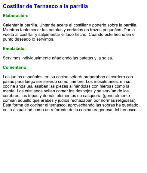Costillar de Ternasco a la parrilla  Elaboración:  Calentar la parrilla. Untar de aceite el costillar y ponerlo sobre la parrilla. Mientras tanto cocer las patatas y cortarlas en trozos pequeños. Dar la vuelta al costillar y salpimentar el lado hecho. Cuando este hecho en el punto deseado lo servimos.  Emplatado:  Servimos individualmente añadiendo las patatas y la salsa.  Comentario:  ​Los judíos españoles, en su cocina sefardí preparaban el cordero con pasas para luego ser servido como fiambre. Los musulmanes, en su cocina andalusí, asaban las piezas aliñándolas con hierbas como la menta. Los cristianos solían comer los despojos y se servían de los cerebros, las tripas y demás elementos de casquería (generalmente comían aquello que árabes y judíos rechazaban por normas religiosas). Esta forma de cocinar el ternasco, aprovechando las sobras ha quedado en la actualidad como un referente de la cocina aragonesa del ternasco.