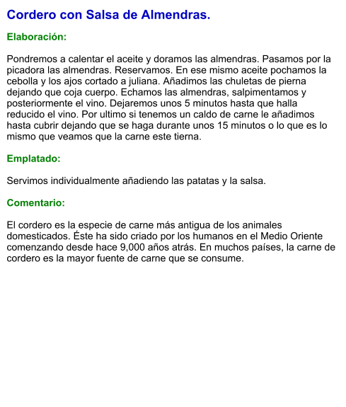 Cordero con Salsa de Almendras.  Elaboración:  Pondremos a calentar el aceite y doramos las almendras. Pasamos por la picadora las almendras. Reservamos. En ese mismo aceite pochamos la cebolla y los ajos cortado a juliana. Añadimos las chuletas de pierna dejando que coja cuerpo. Echamos las almendras, salpimentamos y posteriormente el vino. Dejaremos unos 5 minutos hasta que halla reducido el vino. Por ultimo si tenemos un caldo de carne le añadimos hasta cubrir dejando que se haga durante unos 15 minutos o lo que es lo mismo que veamos que la carne este tierna.  Emplatado:  Servimos individualmente añadiendo las patatas y la salsa.  Comentario:  ​El cordero es la especie de carne más antigua de los animales domesticados. Éste ha sido criado por los humanos en el Medio Oriente comenzando desde hace 9,000 años atrás. En muchos países, la carne de cordero es la mayor fuente de carne que se consume.
