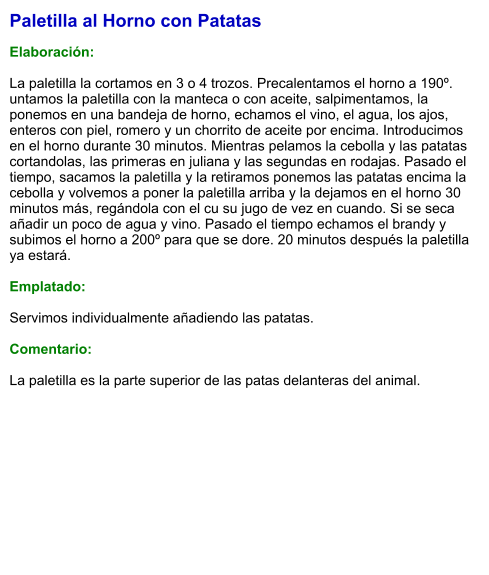 Paletilla al Horno con Patatas  Elaboración:  La paletilla la cortamos en 3 o 4 trozos. Precalentamos el horno a 190º. untamos la paletilla con la manteca o con aceite, salpimentamos, la ponemos en una bandeja de horno, echamos el vino, el agua, los ajos, enteros con piel, romero y un chorrito de aceite por encima. Introducimos en el horno durante 30 minutos. Mientras pelamos la cebolla y las patatas cortandolas, las primeras en juliana y las segundas en rodajas. Pasado el tiempo, sacamos la paletilla y la retiramos ponemos las patatas encima la cebolla y volvemos a poner la paletilla arriba y la dejamos en el horno 30 minutos más, regándola con el cu su jugo de vez en cuando. Si se seca añadir un poco de agua y vino. Pasado el tiempo echamos el brandy y subimos el horno a 200º para que se dore. 20 minutos después la paletilla ya estará.  Emplatado:  Servimos individualmente añadiendo las patatas.  Comentario:  La paletilla es la parte superior de las patas delanteras del animal.