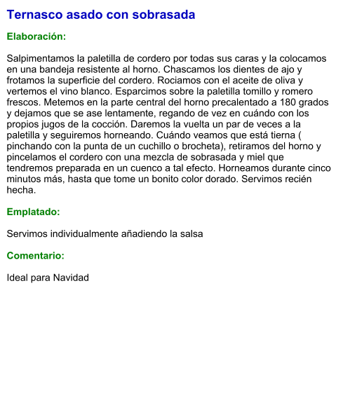 Ternasco asado con sobrasada  Elaboración:  Salpimentamos la paletilla de cordero por todas sus caras y la colocamos en una bandeja resistente al horno. Chascamos los dientes de ajo y frotamos la superficie del cordero. Rociamos con el aceite de oliva y vertemos el vino blanco. Esparcimos sobre la paletilla tomillo y romero frescos. Metemos en la parte central del horno precalentado a 180 grados y dejamos que se ase lentamente, regando de vez en cuándo con los propios jugos de la cocción. Daremos la vuelta un par de veces a la paletilla y seguiremos horneando. Cuándo veamos que está tierna ( pinchando con la punta de un cuchillo o brocheta), retiramos del horno y pincelamos el cordero con una mezcla de sobrasada y miel que tendremos preparada en un cuenco a tal efecto. Horneamos durante cinco minutos más, hasta que tome un bonito color dorado. Servimos recién hecha.  Emplatado:  Servimos individualmente añadiendo la salsa  Comentario:  Ideal para Navidad