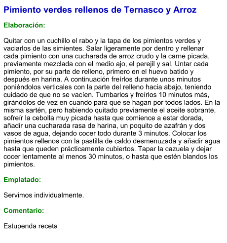 Pimiento verdes rellenos de Ternasco y Arroz  Elaboración:  Quitar con un cuchillo el rabo y la tapa de los pimientos verdes y vaciarlos de las simientes. Salar ligeramente por dentro y rellenar cada pimiento con una cucharada de arroz crudo y la carne picada, previamente mezclada con el medio ajo, el perejil y sal. Untar cada pimiento, por su parte de relleno, primero en el huevo batido y después en harina. A continuación freírlos durante unos minutos poniéndolos verticales con la parte del relleno hacia abajo, teniendo cuidado de que no se vacíen. Tumbarlos y freírlos 10 minutos más, girándolos de vez en cuando para que se hagan por todos lados. En la misma sartén, pero habiendo quitado previamente el aceite sobrante, sofreír la cebolla muy picada hasta que comience a estar dorada, añadir una cucharada rasa de harina, un poquito de azafrán y dos vasos de agua, dejando cocer todo durante 3 minutos. Colocar los pimientos rellenos con la pastilla de caldo desmenuzada y añadir agua hasta que queden prácticamente cubiertos. Tapar la cazuela y dejar cocer lentamente al menos 30 minutos, o hasta que estén blandos los pimientos.  Emplatado:  Servimos individualmente.  Comentario:  Estupenda receta
