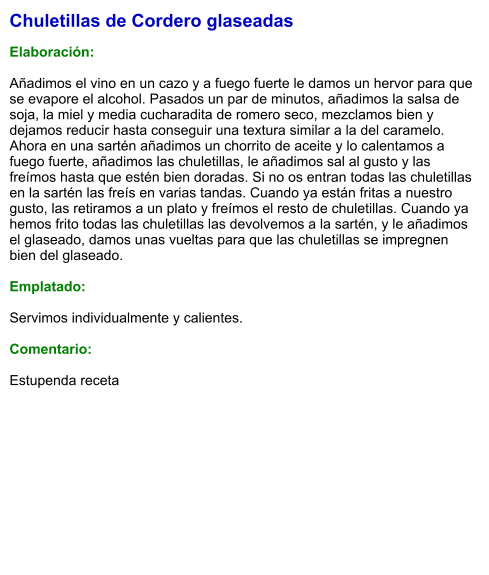 Chuletillas de Cordero glaseadas  Elaboración:  Añadimos el vino en un cazo y a fuego fuerte le damos un hervor para que se evapore el alcohol. Pasados un par de minutos, añadimos la salsa de soja, la miel y media cucharadita de romero seco, mezclamos bien y dejamos reducir hasta conseguir una textura similar a la del caramelo. Ahora en una sartén añadimos un chorrito de aceite y lo calentamos a fuego fuerte, añadimos las chuletillas, le añadimos sal al gusto y las freímos hasta que estén bien doradas. Si no os entran todas las chuletillas en la sartén las freís en varias tandas. Cuando ya están fritas a nuestro gusto, las retiramos a un plato y freímos el resto de chuletillas. Cuando ya hemos frito todas las chuletillas las devolvemos a la sartén, y le añadimos el glaseado, damos unas vueltas para que las chuletillas se impregnen bien del glaseado.  Emplatado:  Servimos individualmente y calientes.  Comentario:  Estupenda receta