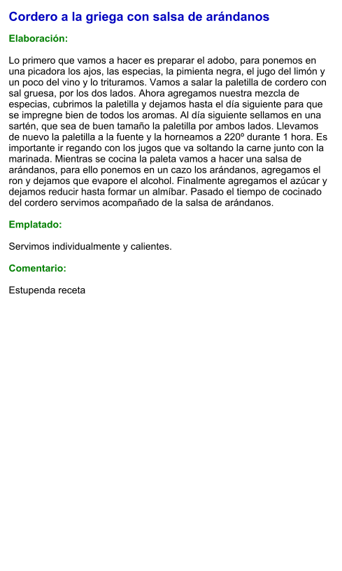 Cordero a la griega con salsa de arándanos  Elaboración:  Lo primero que vamos a hacer es preparar el adobo, para ponemos en una picadora los ajos, las especias, la pimienta negra, el jugo del limón y un poco del vino y lo trituramos. Vamos a salar la paletilla de cordero con sal gruesa, por los dos lados. Ahora agregamos nuestra mezcla de especias, cubrimos la paletilla y dejamos hasta el día siguiente para que se impregne bien de todos los aromas. Al día siguiente sellamos en una sartén, que sea de buen tamaño la paletilla por ambos lados. Llevamos de nuevo la paletilla a la fuente y la horneamos a 220º durante 1 hora. Es importante ir regando con los jugos que va soltando la carne junto con la marinada. Mientras se cocina la paleta vamos a hacer una salsa de arándanos, para ello ponemos en un cazo los arándanos, agregamos el ron y dejamos que evapore el alcohol. Finalmente agregamos el azúcar y dejamos reducir hasta formar un almíbar. Pasado el tiempo de cocinado del cordero servimos acompañado de la salsa de arándanos.  Emplatado:  Servimos individualmente y calientes.  Comentario:  Estupenda receta