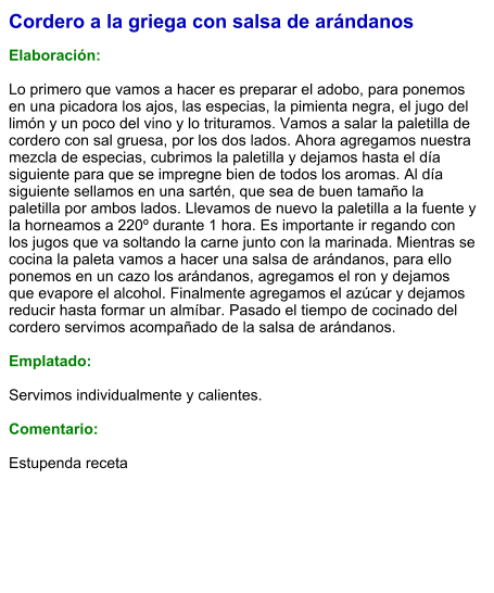 Cordero a la griega con salsa de arándanos  Elaboración:  Lo primero que vamos a hacer es preparar el adobo, para ponemos en una picadora los ajos, las especias, la pimienta negra, el jugo del limón y un poco del vino y lo trituramos. Vamos a salar la paletilla de cordero con sal gruesa, por los dos lados. Ahora agregamos nuestra mezcla de especias, cubrimos la paletilla y dejamos hasta el día siguiente para que se impregne bien de todos los aromas. Al día siguiente sellamos en una sartén, que sea de buen tamaño la paletilla por ambos lados. Llevamos de nuevo la paletilla a la fuente y la horneamos a 220º durante 1 hora. Es importante ir regando con los jugos que va soltando la carne junto con la marinada. Mientras se cocina la paleta vamos a hacer una salsa de arándanos, para ello ponemos en un cazo los arándanos, agregamos el ron y dejamos que evapore el alcohol. Finalmente agregamos el azúcar y dejamos reducir hasta formar un almíbar. Pasado el tiempo de cocinado del cordero servimos acompañado de la salsa de arándanos.  Emplatado:  Servimos individualmente y calientes.  Comentario:  Estupenda receta