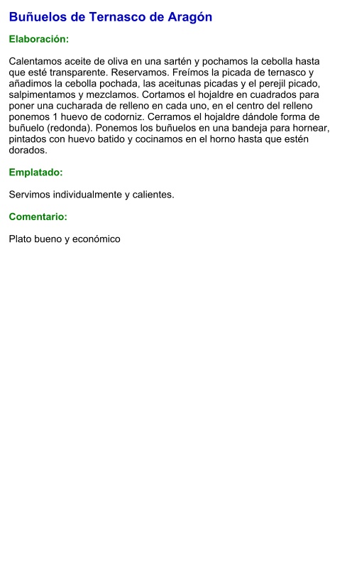 Buñuelos de Ternasco de Aragón  Elaboración:  Calentamos aceite de oliva en una sartén y pochamos la cebolla hasta que esté transparente. Reservamos. Freímos la picada de ternasco y añadimos la cebolla pochada, las aceitunas picadas y el perejil picado, salpimentamos y mezclamos. Cortamos el hojaldre en cuadrados para poner una cucharada de relleno en cada uno, en el centro del relleno ponemos 1 huevo de codorniz. Cerramos el hojaldre dándole forma de buñuelo (redonda). Ponemos los buñuelos en una bandeja para hornear, pintados con huevo batido y cocinamos en el horno hasta que estén dorados.  Emplatado:  Servimos individualmente y calientes.  Comentario:  Plato bueno y económico