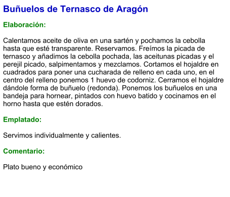 Buñuelos de Ternasco de Aragón  Elaboración:  Calentamos aceite de oliva en una sartén y pochamos la cebolla hasta que esté transparente. Reservamos. Freímos la picada de ternasco y añadimos la cebolla pochada, las aceitunas picadas y el perejil picado, salpimentamos y mezclamos. Cortamos el hojaldre en cuadrados para poner una cucharada de relleno en cada uno, en el centro del relleno ponemos 1 huevo de codorniz. Cerramos el hojaldre dándole forma de buñuelo (redonda). Ponemos los buñuelos en una bandeja para hornear, pintados con huevo batido y cocinamos en el horno hasta que estén dorados.  Emplatado:  Servimos individualmente y calientes.  Comentario:  Plato bueno y económico