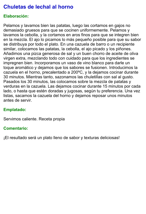 Chuletas de lechal al horno  Elaboración:  Pelamos y lavamos bien las patatas, luego las cortamos en gajos no demasiado gruesos para que se cocinen uniformemente. Pelamos y lavamos la cebolla, y la cortamos en aros finos para que se integren bien en la mezcla. El ajo lo picamos lo más pequeño posible para que su sabor se distribuya por todo el plato. En una cazuela de barro o un recipiente similar, colocamos las patatas, la cebolla, el ajo picado y los piñones. Añadimos una pizca generosa de sal y un buen chorro de aceite de oliva virgen extra, mezclando todo con cuidado para que los ingredientes se impregnen bien. Incorporamos un vaso de vino blanco para darle un toque aromático y dejamos que los sabores se fusionen. Introducimos la cazuela en el horno, precalentado a 200ºC, y la dejamos cocinar durante 30 minutos. Mientras tanto, sazonamos las chuletillas con sal al gusto. Pasados los 30 minutos, las colocamos sobre la mezcla de patatas y verduras en la cazuela. Las dejamos cocinar durante 15 minutos por cada lado, o hasta que estén doradas y jugosas, según tu preferencia. Una vez listas, sacamos la cazuela del horno y dejamos reposar unos minutos antes de servir.   Emplatado:  Servimos caliente. Receta propia  Comentario:  ¡El resultado será un plato lleno de sabor y texturas deliciosas!