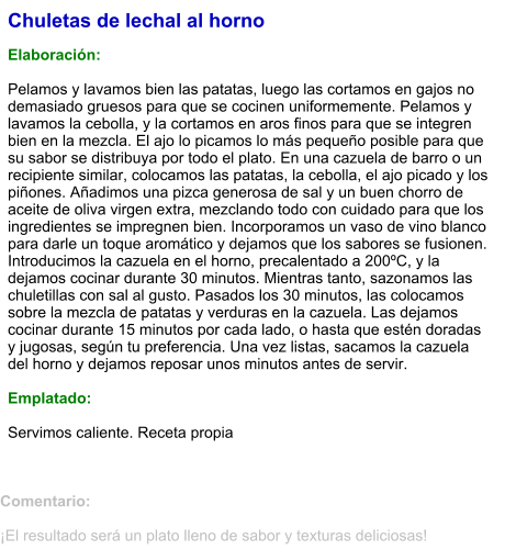 Chuletas de lechal al horno  Elaboración:  Pelamos y lavamos bien las patatas, luego las cortamos en gajos no demasiado gruesos para que se cocinen uniformemente. Pelamos y lavamos la cebolla, y la cortamos en aros finos para que se integren bien en la mezcla. El ajo lo picamos lo más pequeño posible para que su sabor se distribuya por todo el plato. En una cazuela de barro o un recipiente similar, colocamos las patatas, la cebolla, el ajo picado y los piñones. Añadimos una pizca generosa de sal y un buen chorro de aceite de oliva virgen extra, mezclando todo con cuidado para que los ingredientes se impregnen bien. Incorporamos un vaso de vino blanco para darle un toque aromático y dejamos que los sabores se fusionen. Introducimos la cazuela en el horno, precalentado a 200ºC, y la dejamos cocinar durante 30 minutos. Mientras tanto, sazonamos las chuletillas con sal al gusto. Pasados los 30 minutos, las colocamos sobre la mezcla de patatas y verduras en la cazuela. Las dejamos cocinar durante 15 minutos por cada lado, o hasta que estén doradas y jugosas, según tu preferencia. Una vez listas, sacamos la cazuela del horno y dejamos reposar unos minutos antes de servir.   Emplatado:  Servimos caliente. Receta propia  Comentario:  ¡El resultado será un plato lleno de sabor y texturas deliciosas!