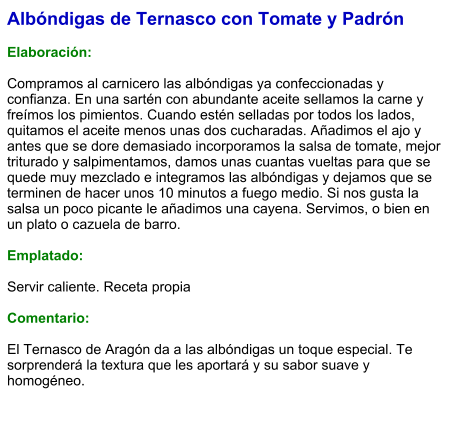 Albóndigas de Ternasco con Tomate y Padrón  Elaboración:  Compramos al carnicero las albóndigas ya confeccionadas y confianza. En una sartén con abundante aceite sellamos la carne y freímos los pimientos. Cuando estén selladas por todos los lados, quitamos el aceite menos unas dos cucharadas. Añadimos el ajo y antes que se dore demasiado incorporamos la salsa de tomate, mejor triturado y salpimentamos, damos unas cuantas vueltas para que se quede muy mezclado e integramos las albóndigas y dejamos que se terminen de hacer unos 10 minutos a fuego medio. Si nos gusta la salsa un poco picante le añadimos una cayena. Servimos, o bien en un plato o cazuela de barro.  Emplatado:  Servir caliente. Receta propia  Comentario:  El Ternasco de Aragón da a las albóndigas un toque especial. Te sorprenderá la textura que les aportará y su sabor suave y homogéneo.