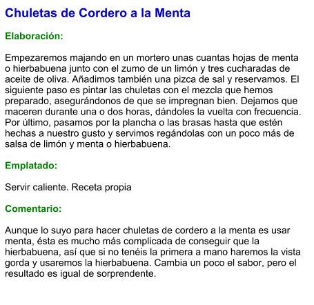 Chuletas de Cordero a la Menta  Elaboración:  Empezaremos majando en un mortero unas cuantas hojas de menta o hierbabuena junto con el zumo de un limón y tres cucharadas de aceite de oliva. Añadimos también una pizca de sal y reservamos. El siguiente paso es pintar las chuletas con el mezcla que hemos preparado, asegurándonos de que se impregnan bien. Dejamos que maceren durante una o dos horas, dándoles la vuelta con frecuencia. Por último, pasamos por la plancha o las brasas hasta que estén hechas a nuestro gusto y servimos regándolas con un poco más de salsa de limón y menta o hierbabuena.  Emplatado:  Servir caliente. Receta propia  Comentario:  Aunque lo suyo para hacer chuletas de cordero a la menta es usar menta, ésta es mucho más complicada de conseguir que la hierbabuena, así que si no tenéis la primera a mano haremos la vista gorda y usaremos la hierbabuena. Cambia un poco el sabor, pero el resultado es igual de sorprendente.