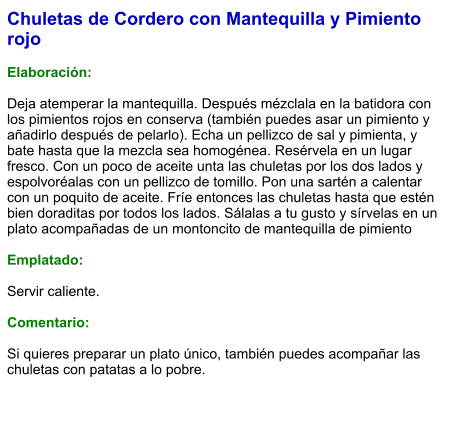 Chuletas de Cordero con Mantequilla y Pimiento rojo  Elaboración:  Deja atemperar la mantequilla. Después mézclala en la batidora con los pimientos rojos en conserva (también puedes asar un pimiento y añadirlo después de pelarlo). Echa un pellizco de sal y pimienta, y bate hasta que la mezcla sea homogénea. Resérvela en un lugar fresco. Con un poco de aceite unta las chuletas por los dos lados y espolvoréalas con un pellizco de tomillo. Pon una sartén a calentar con un poquito de aceite. Fríe entonces las chuletas hasta que estén bien doraditas por todos los lados. Sálalas a tu gusto y sírvelas en un plato acompañadas de un montoncito de mantequilla de pimiento  Emplatado:  Servir caliente.   Comentario:  Si quieres preparar un plato único, también puedes acompañar las chuletas con patatas a lo pobre.