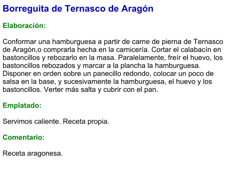 Borreguita de Ternasco de Aragón  Elaboración:  Conformar una hamburguesa a partir de carne de pierna de Ternasco de Aragón,o comprarla hecha en la carnicería. Cortar el calabacín en bastoncillos y rebozarlo en la masa. Paralelamente, freír el huevo, los bastoncillos rebozados y marcar a la plancha la hamburguesa. Disponer en orden sobre un panecillo redondo, colocar un poco de salsa en la base, y sucesivamente la hamburguesa, el huevo y los bastoncillos. Verter más salta y cubrir con el pan.  Emplatado:  Servimos caliente. Receta propia.  Comentario:  Receta aragonesa.