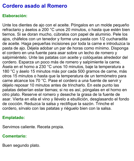 Cordero asado al Romero  Elaboración:  Unte los dientes de ajo con el aceite. Póngalos en un molde pequeño refractario y áselos a 200 °C unos 20 minutos, o hasta que estén bien tiernos. Si se doran mucho, cúbralos con papel de aluminio. Pele los ajos, cháfelos con un tenedor y forme una pasta con 1/2 cucharadita de aceite. Haga pequeñas incisiones por toda la carne e introduzca la pasta de ajo. Déjela adobar un par de horas como mínimo. Disponga el cordero en una fuente para asar sobre un lecho de romero y salpimiéntelo. Unte las patatas con aceite y colóquelas alrededor del cordero. Esparza un poco más de romero y salpimiente la carne. Ásela en el horno a 230 °C unos 10 minutos, baje la temperatura a 180 °C y áselo 15 minutos más por cada 500 gramos de carne, más otros 15 minutos o hasta que la temperatura de un termómetro para carne alcance los 70 °C. Pase el cordero a una fuente de servir y déjelo reposar 10 minutos antes de trincharlo. En este punto las patatas deberían estar tiernas; si no es así, póngalas en el horno en otro plato. Reserve el romero y deseche la grasa de la fuente de asar. Vierta en ella el vino y llévelo a ebullición, desglasando el fondo de cocción. Reduzca la salsa y rectifique la sazón. Trinche el cordero, sírvalo con las patatas y riéguelo bien con la salsa.  Emplatado:  Servimos caliente. Receta propia.  Comentario:  Buen segundo plato.