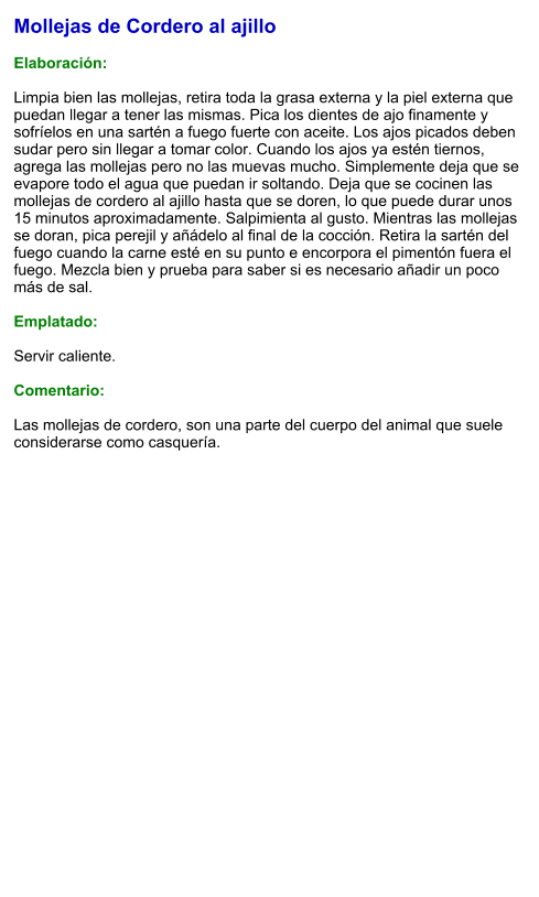 Mollejas de Cordero al ajillo  Elaboración:  Limpia bien las mollejas, retira toda la grasa externa y la piel externa que puedan llegar a tener las mismas. Pica los dientes de ajo finamente y sofríelos en una sartén a fuego fuerte con aceite. Los ajos picados deben sudar pero sin llegar a tomar color. Cuando los ajos ya estén tiernos, agrega las mollejas pero no las muevas mucho. Simplemente deja que se evapore todo el agua que puedan ir soltando. Deja que se cocinen las mollejas de cordero al ajillo hasta que se doren, lo que puede durar unos 15 minutos aproximadamente. Salpimienta al gusto. Mientras las mollejas se doran, pica perejil y añádelo al final de la cocción. Retira la sartén del fuego cuando la carne esté en su punto e encorpora el pimentón fuera el fuego. Mezcla bien y prueba para saber si es necesario añadir un poco más de sal.  Emplatado:  Servir caliente.   Comentario:  Las mollejas de cordero, son una parte del cuerpo del animal que suele considerarse como casquería.