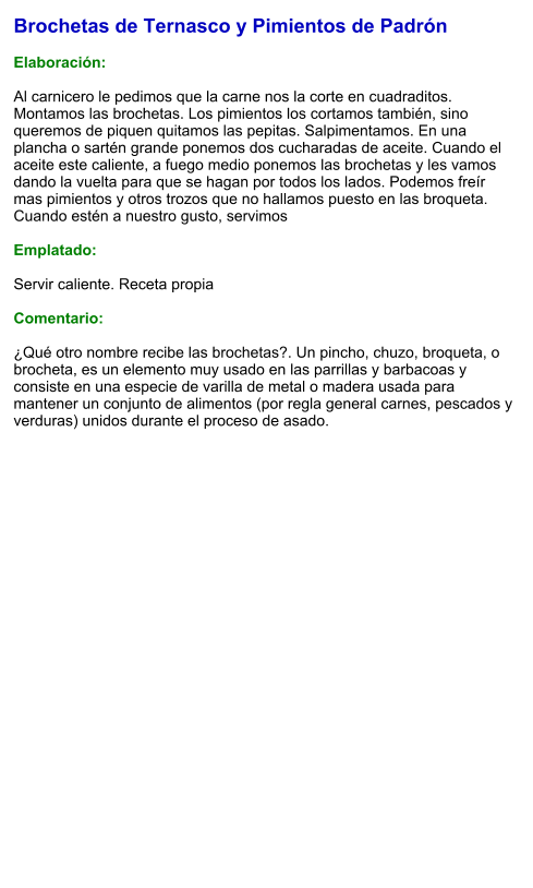 Brochetas de Ternasco y Pimientos de Padrón  Elaboración:  Al carnicero le pedimos que la carne nos la corte en cuadraditos. Montamos las brochetas. Los pimientos los cortamos también, sino queremos de piquen quitamos las pepitas. Salpimentamos. En una plancha o sartén grande ponemos dos cucharadas de aceite. Cuando el aceite este caliente, a fuego medio ponemos las brochetas y les vamos dando la vuelta para que se hagan por todos los lados. Podemos freír mas pimientos y otros trozos que no hallamos puesto en las broqueta. Cuando estén a nuestro gusto, servimos  Emplatado:  Servir caliente. Receta propia  Comentario:  ¿Qué otro nombre recibe las brochetas?. Un pincho, chuzo, broqueta,​ o brocheta,​ es un elemento muy usado en las parrillas y barbacoas y consiste en una especie de varilla de metal o madera usada para mantener un conjunto de alimentos (por regla general carnes, pescados y verduras) unidos durante el proceso de asado.