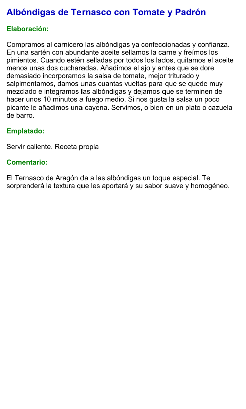 Albóndigas de Ternasco con Tomate y Padrón  Elaboración:  Compramos al carnicero las albóndigas ya confeccionadas y confianza. En una sartén con abundante aceite sellamos la carne y freímos los pimientos. Cuando estén selladas por todos los lados, quitamos el aceite menos unas dos cucharadas. Añadimos el ajo y antes que se dore demasiado incorporamos la salsa de tomate, mejor triturado y salpimentamos, damos unas cuantas vueltas para que se quede muy mezclado e integramos las albóndigas y dejamos que se terminen de hacer unos 10 minutos a fuego medio. Si nos gusta la salsa un poco picante le añadimos una cayena. Servimos, o bien en un plato o cazuela de barro.  Emplatado:  Servir caliente. Receta propia  Comentario:  El Ternasco de Aragón da a las albóndigas un toque especial. Te sorprenderá la textura que les aportará y su sabor suave y homogéneo.