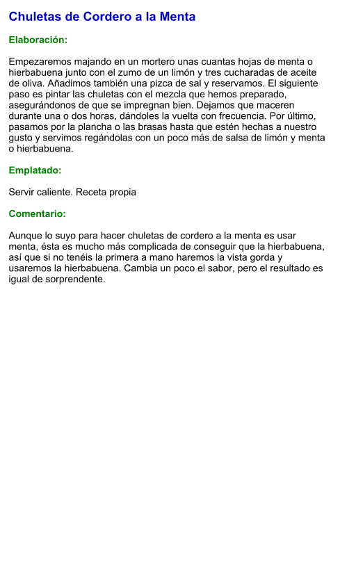 Chuletas de Cordero a la Menta  Elaboración:  Empezaremos majando en un mortero unas cuantas hojas de menta o hierbabuena junto con el zumo de un limón y tres cucharadas de aceite de oliva. Añadimos también una pizca de sal y reservamos. El siguiente paso es pintar las chuletas con el mezcla que hemos preparado, asegurándonos de que se impregnan bien. Dejamos que maceren durante una o dos horas, dándoles la vuelta con frecuencia. Por último, pasamos por la plancha o las brasas hasta que estén hechas a nuestro gusto y servimos regándolas con un poco más de salsa de limón y menta o hierbabuena.  Emplatado:  Servir caliente. Receta propia  Comentario:  Aunque lo suyo para hacer chuletas de cordero a la menta es usar menta, ésta es mucho más complicada de conseguir que la hierbabuena, así que si no tenéis la primera a mano haremos la vista gorda y usaremos la hierbabuena. Cambia un poco el sabor, pero el resultado es igual de sorprendente.