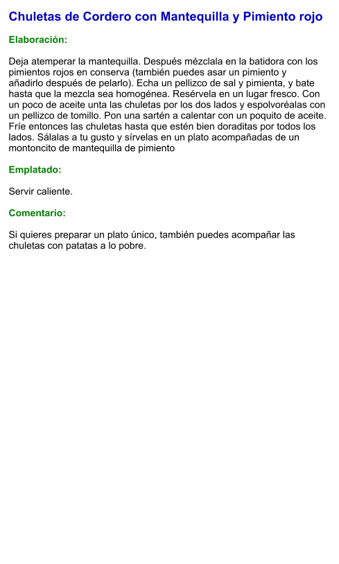 Chuletas de Cordero con Mantequilla y Pimiento rojo  Elaboración:  Deja atemperar la mantequilla. Después mézclala en la batidora con los pimientos rojos en conserva (también puedes asar un pimiento y añadirlo después de pelarlo). Echa un pellizco de sal y pimienta, y bate hasta que la mezcla sea homogénea. Resérvela en un lugar fresco. Con un poco de aceite unta las chuletas por los dos lados y espolvoréalas con un pellizco de tomillo. Pon una sartén a calentar con un poquito de aceite. Fríe entonces las chuletas hasta que estén bien doraditas por todos los lados. Sálalas a tu gusto y sírvelas en un plato acompañadas de un montoncito de mantequilla de pimiento  Emplatado:  Servir caliente.   Comentario:  Si quieres preparar un plato único, también puedes acompañar las chuletas con patatas a lo pobre.