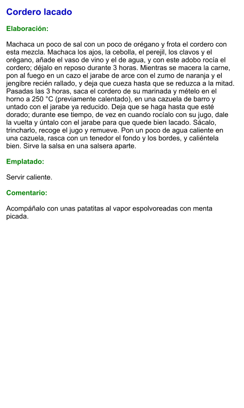 Cordero lacado  Elaboración:  Machaca un poco de sal con un poco de orégano y frota el cordero con esta mezcla. Machaca los ajos, la cebolla, el perejil, los clavos y el orégano, añade el vaso de vino y el de agua, y con este adobo rocía el cordero; déjalo en reposo durante 3 horas. Mientras se macera la carne, pon al fuego en un cazo el jarabe de arce con el zumo de naranja y el jengibre recién rallado, y deja que cueza hasta que se reduzca a la mitad. Pasadas las 3 horas, saca el cordero de su marinada y mételo en el horno a 250 °C (previamente calentado), en una cazuela de barro y untado con el jarabe ya reducido. Deja que se haga hasta que esté dorado; durante ese tiempo, de vez en cuando rocíalo con su jugo, dale la vuelta y úntalo con el jarabe para que quede bien lacado. Sácalo, trincharlo, recoge el jugo y remueve. Pon un poco de agua caliente en una cazuela, rasca con un tenedor el fondo y los bordes, y caliéntela bien. Sirve la salsa en una salsera aparte.  Emplatado:  Servir caliente.   Comentario:  Acompáñalo con unas patatitas al vapor espolvoreadas con menta picada.
