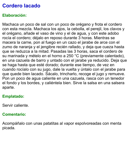 Cordero lacado  Elaboración:  Machaca un poco de sal con un poco de orégano y frota el cordero con esta mezcla. Machaca los ajos, la cebolla, el perejil, los clavos y el orégano, añade el vaso de vino y el de agua, y con este adobo rocía el cordero; déjalo en reposo durante 3 horas. Mientras se macera la carne, pon al fuego en un cazo el jarabe de arce con el zumo de naranja y el jengibre recién rallado, y deja que cueza hasta que se reduzca a la mitad. Pasadas las 3 horas, saca el cordero de su marinada y mételo en el horno a 250 °C (previamente calentado), en una cazuela de barro y untado con el jarabe ya reducido. Deja que se haga hasta que esté dorado; durante ese tiempo, de vez en cuando rocíalo con su jugo, dale la vuelta y úntalo con el jarabe para que quede bien lacado. Sácalo, trincharlo, recoge el jugo y remueve. Pon un poco de agua caliente en una cazuela, rasca con un tenedor el fondo y los bordes, y caliéntela bien. Sirve la salsa en una salsera aparte.  Emplatado:  Servir caliente.   Comentario:  Acompáñalo con unas patatitas al vapor espolvoreadas con menta picada.