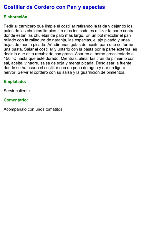 Costillar de Cordero con Pan y especias  Elaboración:  Pedir al carnicero que limpie el costillar retirando la falda y dejando los palos de las chuletas limpios. Lo más indicado es utilizar la parte central, donde están las chuletas de palo más largo. En un bol mezclar el pan rallado con la ralladura de naranja, las especias, el ajo picado y unas hojas de menta picada. Añadir unas gotas de aceite para que se forme una pasta. Salar el costillar y untarlo con la pasta por la parte externa, es decir la que está recubierta con grasa. Asar en el horno precalentado a 150 °C hasta que esté dorado. Mientras, aliñar las tiras de pimiento con sal, aceite, vinagre, salsa de soja y menta picada. Desglasar la fuente donde se ha asado el costillar con un poco de agua y dar un ligero hervor. Servir el cordero con su salsa y la guarnición de pimientos.  Emplatado:  Servir caliente.   Comentario:  Acompáñalo con unos tomatitos.
