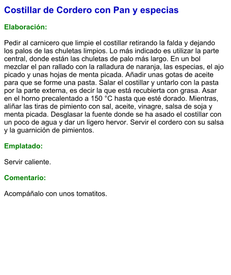 Costillar de Cordero con Pan y especias  Elaboración:  Pedir al carnicero que limpie el costillar retirando la falda y dejando los palos de las chuletas limpios. Lo más indicado es utilizar la parte central, donde están las chuletas de palo más largo. En un bol mezclar el pan rallado con la ralladura de naranja, las especias, el ajo picado y unas hojas de menta picada. Añadir unas gotas de aceite para que se forme una pasta. Salar el costillar y untarlo con la pasta por la parte externa, es decir la que está recubierta con grasa. Asar en el horno precalentado a 150 °C hasta que esté dorado. Mientras, aliñar las tiras de pimiento con sal, aceite, vinagre, salsa de soja y menta picada. Desglasar la fuente donde se ha asado el costillar con un poco de agua y dar un ligero hervor. Servir el cordero con su salsa y la guarnición de pimientos.  Emplatado:  Servir caliente.   Comentario:  Acompáñalo con unos tomatitos.