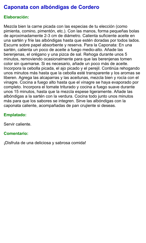 Caponata con albóndigas de Cordero   Elaboración:  Mezcla bien la carne picada con las especias de tu elección (como pimienta, comino, pimentón, etc.). Con las manos, forma pequeñas bolas de aproximadamente 2-3 cm de diámetro. Calienta suficiente aceite en una sartén y fríe las albóndigas hasta que estén doradas por todos lados. Escurre sobre papel absorbente y reserva. Para la Caponata: En una sartén, calienta un poco de aceite a fuego medio-alto. Añade las berenjenas, el orégano y una pizca de sal. Rehoga durante unos 5 minutos, removiendo ocasionalmente para que las berenjenas tomen color sin quemarse. Si es necesario, añade un poco más de aceite. Incorpora la cebolla picada, el ajo picado y el perejil. Continúa rehogando unos minutos más hasta que la cebolla esté transparente y los aromas se liberen. Agrega las alcaparras y las aceitunas, mezcla bien y rocía con el vinagre. Cocina a fuego alto hasta que el vinagre se haya evaporado por completo. Incorpora el tomate triturado y cocina a fuego suave durante unos 15 minutos, hasta que la mezcla espese ligeramente. Añade las albóndigas a la sartén con la verdura. Cocina todo junto unos minutos más para que los sabores se integren. Sirve las albóndigas con la caponata caliente, acompañadas de pan crujiente si deseas.  Emplatado:  Servir caliente.   Comentario:  ¡Disfruta de una deliciosa y sabrosa comida!